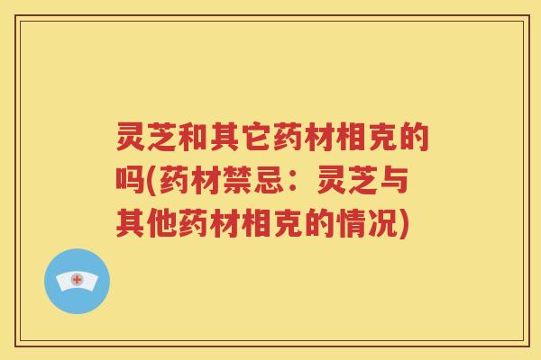 灵芝和其它药材相克的吗(药材禁忌：灵芝与其他药材相克的情况)