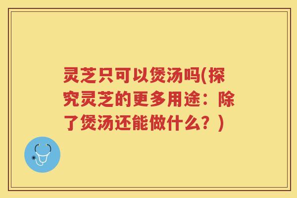 灵芝只可以煲汤吗(探究灵芝的更多用途：除了煲汤还能做什么？)