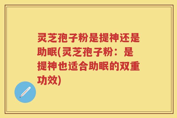 灵芝孢子粉是提神还是助眠(灵芝孢子粉：是提神也适合助眠的双重功效)