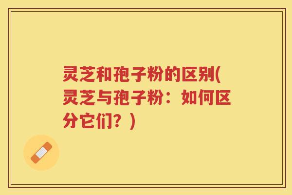 灵芝和孢子粉的区别(灵芝与孢子粉:如何区分它们?) 灵芝和孢子粉的区别(灵芝与孢子粉:如何区分它们?)