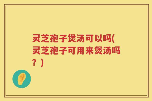 灵芝孢子煲汤可以吗(灵芝孢子可用来煲汤吗？)