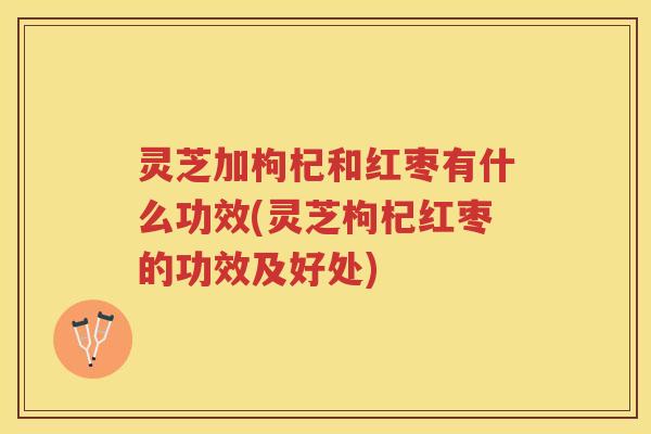 灵芝加枸杞和红枣有什么功效(灵芝枸杞红枣的功效及好处)