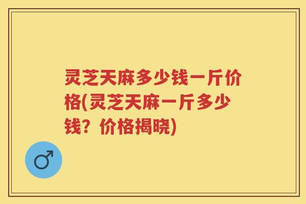 灵芝天麻多少钱一斤价格(灵芝天麻一斤多少钱？价格揭晓)