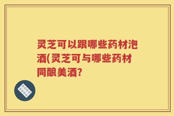 灵芝可以跟哪些药材泡酒(灵芝可与哪些药材同酿美酒？