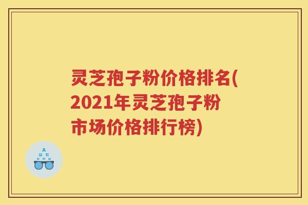灵芝孢子粉价格排名(2021年灵芝孢子粉市场价格排行榜)
