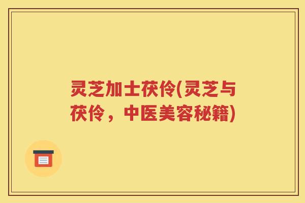 灵芝加士茯伶(灵芝与茯伶，中医美容秘籍)