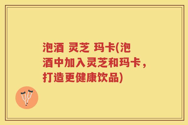 泡酒 灵芝 玛卡(泡酒中加入灵芝和玛卡，打造更健康饮品)