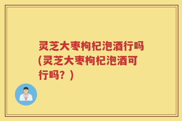 灵芝大枣枸杞泡酒行吗(灵芝大枣枸杞泡酒可行吗？)