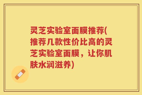 灵芝实验室面膜推荐(推荐几款性价比高的灵芝实验室面膜，让你肌肤水润滋养)