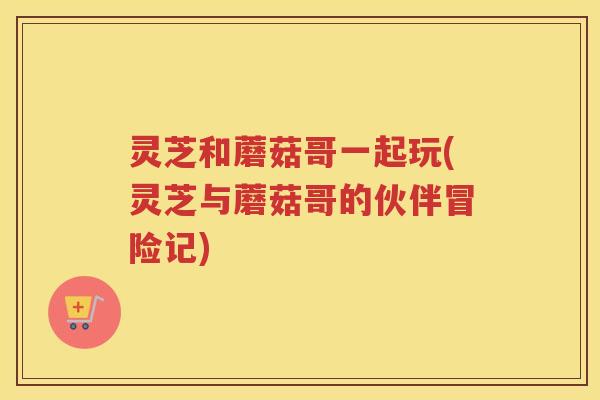 灵芝和蘑菇哥一起玩(灵芝与蘑菇哥的伙伴冒险记)