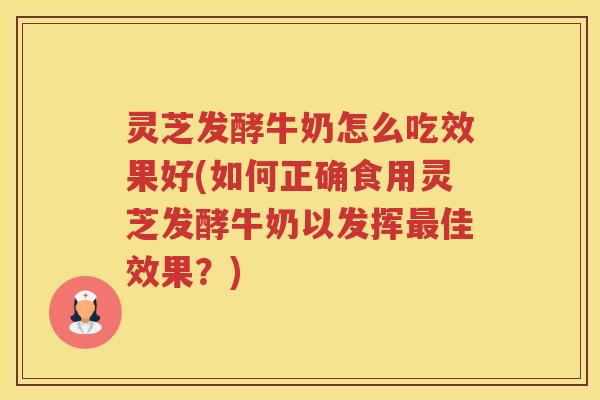 灵芝发酵牛奶怎么吃效果好(如何正确食用灵芝发酵牛奶以发挥最佳效果？)