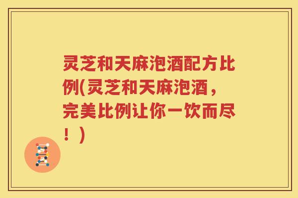 灵芝和天麻泡酒配方比例(灵芝和天麻泡酒，完美比例让你一饮而尽！)