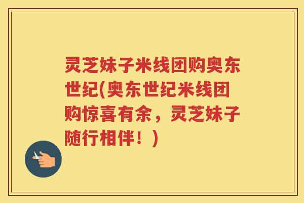 灵芝妹子米线团购奥东世纪(奥东世纪米线团购惊喜有余，灵芝妹子随行相伴！)