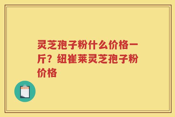 灵芝孢子粉什么价格一斤?纽崔莱灵芝孢子粉价格 灵芝孢子粉什么价格一斤?纽崔莱灵芝孢子粉价格