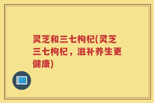 灵芝和三七枸杞(灵芝三七枸杞，滋补养生更健康)