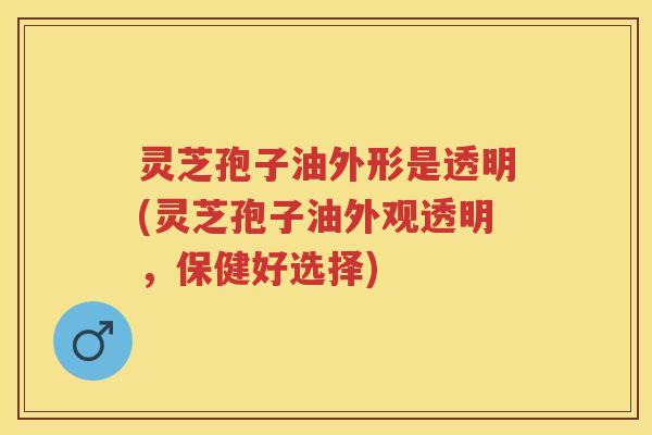灵芝孢子油外形是透明(灵芝孢子油外观透明，保健好选择)