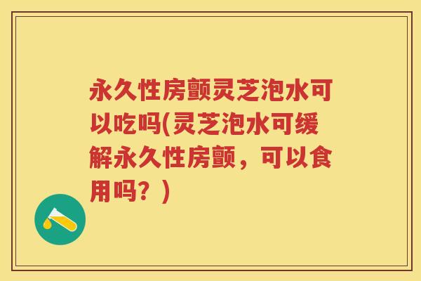 永久性房颤灵芝泡水可以吃吗(灵芝泡水可缓解永久性房颤，可以食用吗？)