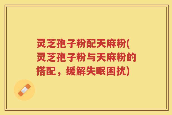 灵芝孢子粉配天麻粉(灵芝孢子粉与天麻粉的搭配，缓解失眠困扰)