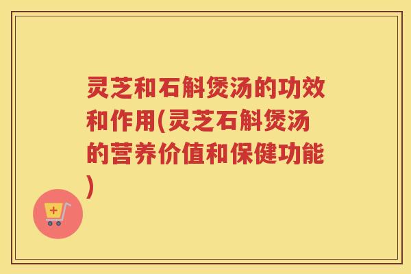 灵芝和石斛煲汤的功效和作用(灵芝石斛煲汤的营养价值和保健功能)