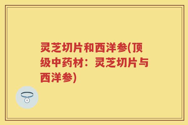 灵芝切片和西洋参(顶级中药材：灵芝切片与西洋参)