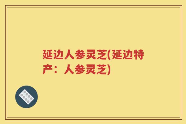 延边人参灵芝(延边特产：人参灵芝)