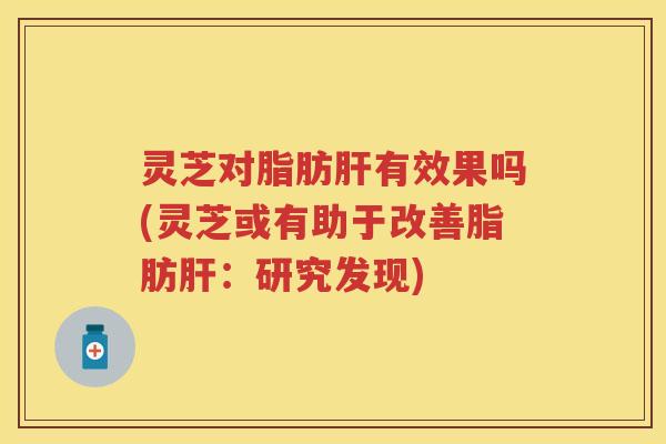 灵芝对脂肪肝有效果吗(灵芝或有助于改善脂肪肝：研究发现)