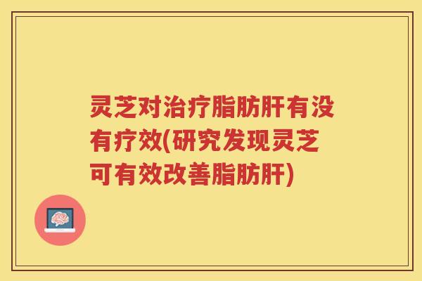 灵芝对治疗脂肪肝有没有疗效(研究发现灵芝可有效改善脂肪肝)