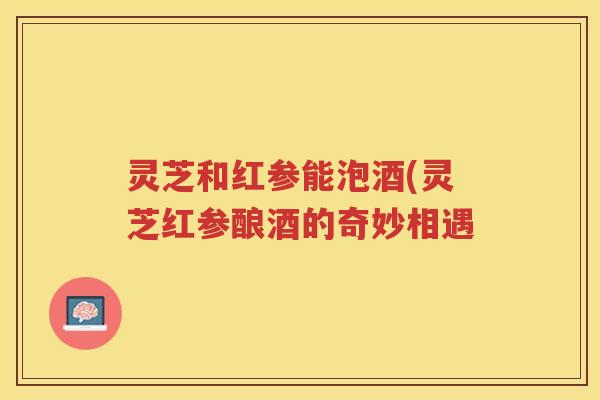 灵芝和红参能泡酒(灵芝红参酿酒的奇妙相遇
