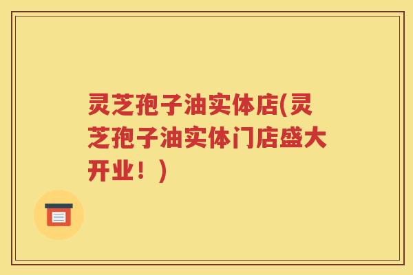 灵芝孢子油实体店(灵芝孢子油实体门店盛大开业！)
