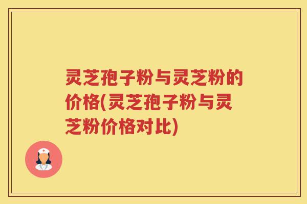 灵芝孢子粉与灵芝粉的价格(灵芝孢子粉与灵芝粉价格对比)