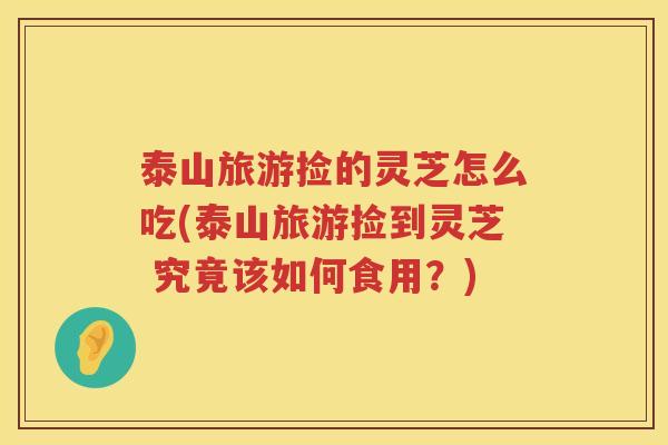 泰山旅游捡的灵芝怎么吃(泰山旅游捡到灵芝 究竟该如何食用？)