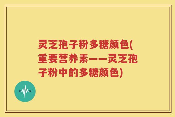 灵芝孢子粉多糖颜色(重要营养素——灵芝孢子粉中的多糖颜色)