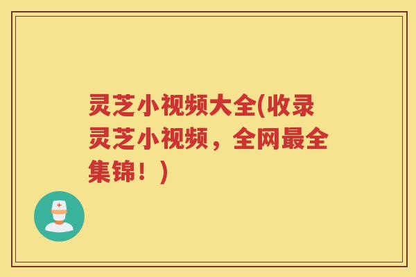 灵芝小视频大全(收录灵芝小视频，全网最全集锦！)
