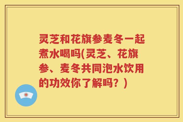 灵芝和花旗参麦冬一起煮水喝吗(灵芝、花旗参、麦冬共同泡水饮用的功效你了解吗？)