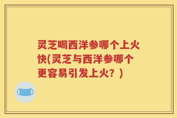 灵芝喝西洋参哪个上火快(灵芝与西洋参哪个更容易引发上火？)