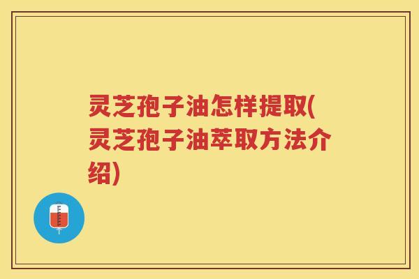 灵芝孢子油怎样提取(灵芝孢子油萃取方法介绍)