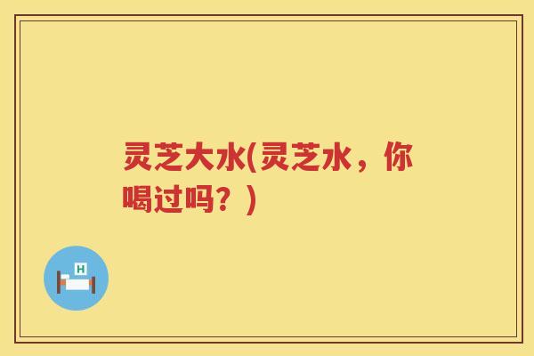 灵芝大水(灵芝水，你喝过吗？)