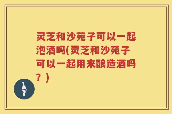 灵芝和沙苑子可以一起泡酒吗(灵芝和沙苑子可以一起用来酿造酒吗？)