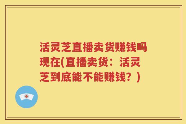 活灵芝直播卖货赚钱吗现在(直播卖货：活灵芝到底能不能赚钱？)