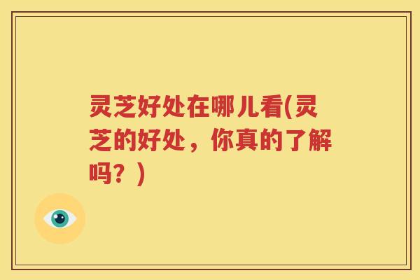 灵芝好处在哪儿看(灵芝的好处，你真的了解吗？)