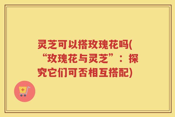 灵芝可以搭玫瑰花吗(“玫瑰花与灵芝”：探究它们可否相互搭配)