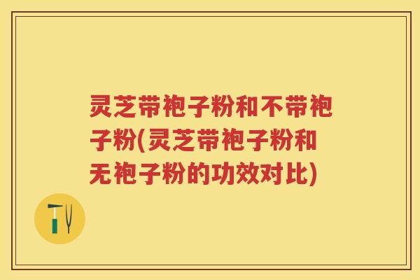 灵芝带袍子粉和不带袍子粉(灵芝带袍子粉和无袍子粉的功效对比)