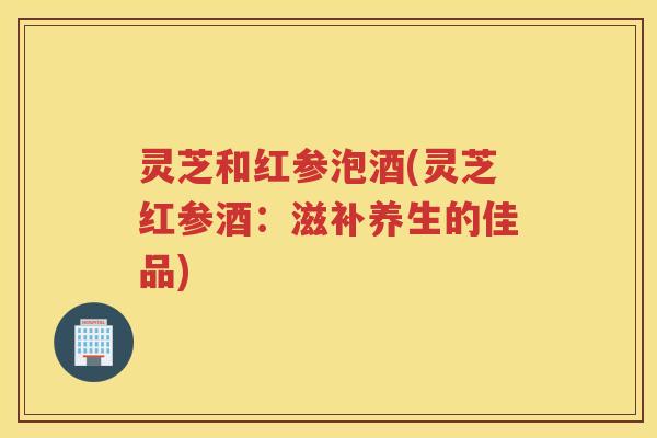 灵芝和红参泡酒(灵芝红参酒：滋补养生的佳品)