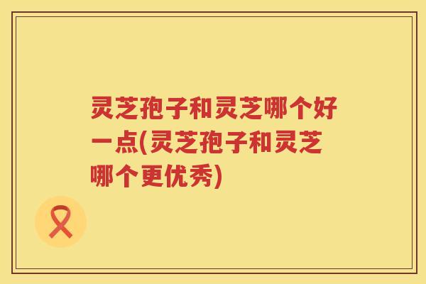 灵芝孢子和灵芝哪个好一点(灵芝孢子和灵芝哪个更优秀)