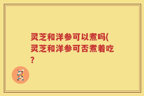 灵芝和洋参可以煮吗(灵芝和洋参可否煮着吃？