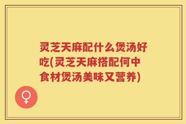 灵芝天麻配什么煲汤好吃(灵芝天麻搭配何中食材煲汤美味又营养)