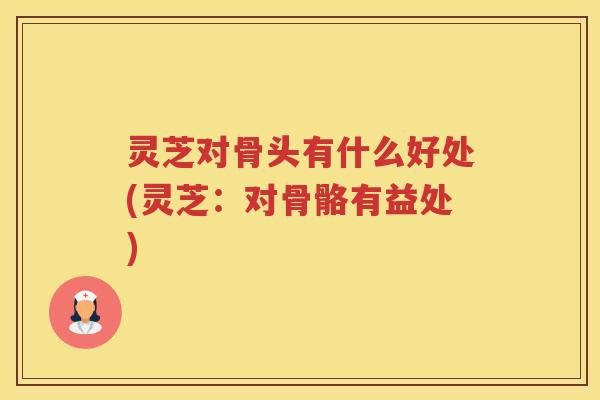 灵芝对骨头有什么好处(灵芝：对骨骼有益处)