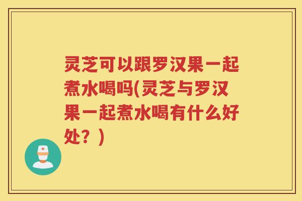 灵芝可以跟罗汉果一起煮水喝吗(灵芝与罗汉果一起煮水喝有什么好处?) 灵芝可以跟罗汉果一起煮水喝吗(灵芝与罗汉果一起煮水喝有什么好处?)
