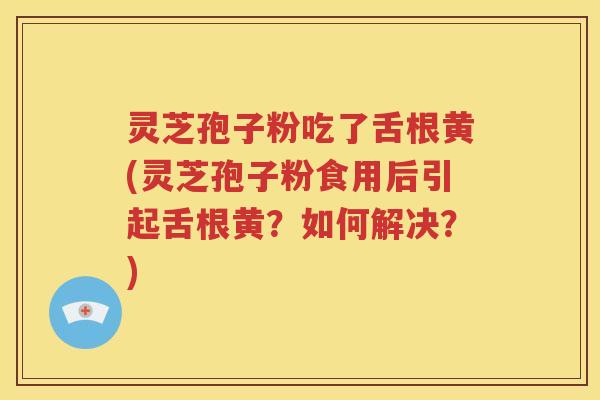 灵芝孢子粉吃了舌根黄(灵芝孢子粉食用后引起舌根黄？如何解决？)
