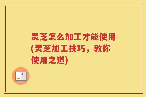 灵芝怎么加工才能使用(灵芝加工技巧,教你使用之道) 灵芝怎么加工才能使用(灵芝加工技巧,教你使用之道)